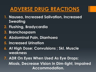 ADVERSE DRUG REACTIONS
1. Nausea, Increased Salivation, Increased
Sweating
2. Flushing, Bradycardia
3. Bronchospasm
4. Abdominal Pain, Diarrhoea
5. Increased Urination
6. At High Dose: Convulsions ; Skl. Muscle
weakness
7. ADR On Eyes When Used As Eye Drops:
Miosis, Decrease Vision In Dim-light, Impaired
Accommodation.
 