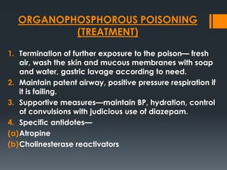 ORGANOPHOSPHOROUS POISONING
(TREATMENT)
1. Termination of further exposure to the poison— fresh
air, wash the skin and mucous membranes with soap
and water, gastric lavage according to need.
2. Maintain patent airway, positive pressure respiration if
it is failing.
3. Supportive measures—maintain BP, hydration, control
of convulsions with judicious use of diazepam.
4. Specific antidotes—
(a)Atropine
(b)Cholinesterase reactivators
 