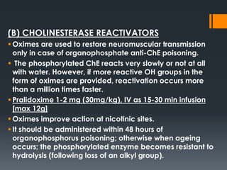 (B) CHOLINESTERASE REACTIVATORS
 Oximes are used to restore neuromuscular transmission
only in case of organophosphate anti-ChE poisoning.
 The phosphorylated ChE reacts very slowly or not at all
with water. However, if more reactive OH groups in the
form of oximes are provided, reactivation occurs more
than a million times faster.
 Pralidoxime 1-2 mg (30mg/kg), IV as 15-30 min infusion
[max 12g]
 Oximes improve action at nicotinic sites.
 It should be administered within 48 hours of
organophosphorus poisoning; otherwise when ageing
occurs; the phosphorylated enzyme becomes resistant to
hydrolysis (following loss of an alkyl group).
 