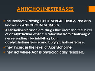 ANTICHOLINESTERASES
The Indirectly-acting CHOLINERGIC DRUGS are also
known as ANTICHOLINESTERASES.
Anticholinesterases are drugs that increase the level
of acetylcholine after it is released from cholinergic
nerve endings by inhibiting both
acetylcholinesterase and butyrylcholinesterase.
They increase the level of Acetylcholine.
They act where Ach is physiologically released.
 