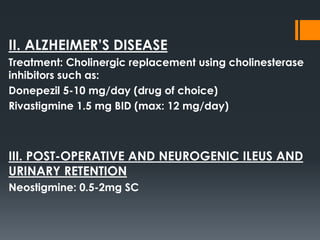 II. ALZHEIMER’S DISEASE
Treatment: Cholinergic replacement using cholinesterase
inhibitors such as:
Donepezil 5-10 mg/day (drug of choice)
Rivastigmine 1.5 mg BID (max: 12 mg/day)
III. POST-OPERATIVE AND NEUROGENIC ILEUS AND
URINARY RETENTION
Neostigmine: 0.5-2mg SC
 