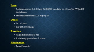 Dose
• Antisialogogue: 0.1-0.2 mg IV/IM/SC in adults or 4-6 ug/kg IV/IM/SC
in children
• anticholinesterase: 0.01 mg/kg IV
Onset
• IV : <1 min
• IM/ SC : 30-35 min
Duration
• Vagal blockade: 2-3 hrs
• Antisialogogue effect: 7 hours
Elimination
• Renal, hepatic
 
