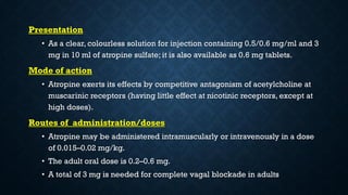 Presentation
• As a clear, colourless solution for injection containing 0.5/0.6 mg/ml and 3
mg in 10 ml of atropine sulfate; it is also available as 0.6 mg tablets.
Mode of action
• Atropine exerts its effects by competitive antagonism of acetylcholine at
muscarinic receptors (having little effect at nicotinic receptors, except at
high doses).
Routes of administration/doses
• Atropine may be administered intramuscularly or intravenously in a dose
of 0.015–0.02 mg/kg.
• The adult oral dose is 0.2–0.6 mg.
• A total of 3 mg is needed for complete vagal blockade in adults
 