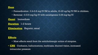 Dose
• Premedication : 0.4-0.6 mg IV/IM in adults, 10-20 ug/kg IV/IM in children.
• Reversal : 0.015 mg/kg IV with neostigmine 0.05 mg/kg IV.
Onset Immediate
Duration 1-2 hours
Elimination Hepatic, renal
Effects
• Most effects result from the anticholinergic action of atropine.
• CNS Confusion, hallucinations, mydriasis, blurred vision, increased
intraocular pressure
 
