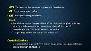• CVS Tachycardia (high doses), bradycardia (low doses)
• GI Gastroesophageal reflux
• GU Urinary hesitancy, retention
• Misc.
• Has additive anticholinergic effects with antihistamines, phenothiazines,
tricyclic antidepressants, mono-amine oxidase inhibitors and
benzodiazepines. Potentiates sympathomimetics.
• May produce central anticholinergic syndrome.
Contraindications
• Contraindicated in patients with narrow-angle glaucoma, gastrointestinal
or genitourinary obstruction
 