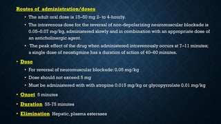 Routes of administration/doses
• The adult oral dose is 15–50 mg 2- to 4-hourly.
• The intravenous dose for the reversal of non-depolarizing neuromuscular blockade is
0.05–0.07 mg/kg, administered slowly and in combination with an appropriate dose of
an anticholinergic agent.
• The peak effect of the drug when administered intravenously occurs at 7–11 minutes;
a single dose of neostigmine has a duration of action of 40–60 minutes.
• Dose
• For reversal of neuromuscular blockade: 0.05 mg/kg
• Dose should not exceed 5 mg
• Must be administered with with atropine 0.015 mg/kg or glycopyrrolate 0.01 mg/kg
• Onset 5 minutes
• Duration 55-75 minutes
• Elimination Hepatic, plasma esterases
 