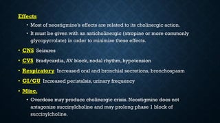 Effects
• Most of neostigmine’s effects are related to its cholinergic action.
• It must be given with an anticholinergic (atropine or more commonly
glycopyrrolate) in order to minimize these effects.
• CNS Seizures
• CVS Bradycardia, AV block, nodal rhythm, hypotension
• Respiratory Increased oral and bronchial secretions, bronchospasm
• GI/GU Increased peristalsis, urinary frequency
• Misc.
• Overdose may produce cholinergic crisis. Neostigmine does not
antagonize succinylcholine and may prolong phase 1 block of
succinylcholine.
 