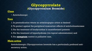 Glycopyrrolate
(Glycopyrronium Bromide)
Class
• Anticholinergic
Uses
1. In premedication where an antisialogogue action is desired
2.To protect against the peripheral muscarinic effects of anticholinesterases
3. For the treatment of bradycardias in anaesthetized patients
4. For the treatment of hyperhydrosis (via topical administration) and
5. For symptom control in palliative care.
Main action
Anticholinergic; Glycopyrronium bromide has a particularly profound anti-
secretory action.
 