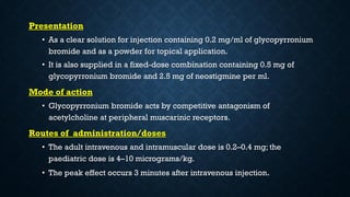 Presentation
• As a clear solution for injection containing 0.2 mg/ml of glycopyrronium
bromide and as a powder for topical application.
• It is also supplied in a fixed-dose combination containing 0.5 mg of
glycopyrronium bromide and 2.5 mg of neostigmine per ml.
Mode of action
• Glycopyrronium bromide acts by competitive antagonism of
acetylcholine at peripheral muscarinic receptors.
Routes of administration/doses
• The adult intravenous and intramuscular dose is 0.2–0.4 mg; the
paediatric dose is 4–10 micrograms/kg.
• The peak effect occurs 3 minutes after intravenous injection.
 