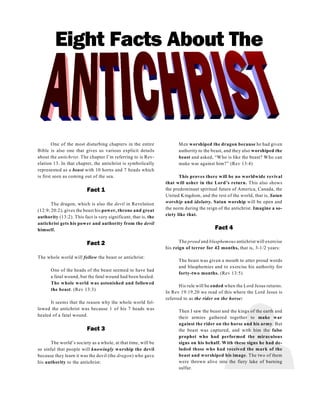 Eight Facts About The
One of the most disturbing chapters in the entire
Bible is also one that gives us various explicit details
about the antichrist. The chapter I’m referring to is Rev-
elation 13. In that chapter, the antichrist is symbolically
represented as a beast with 10 horns and 7 heads which
is first seen as coming out of the sea.
Fact 1
The dragon, which is also the devil in Revelation
(12:9; 20:2), gives the beast his power, throne and great
authority (13:2). This fact is very significant, that is, the
antichrist gets his power and authority from the devil
himself.
Fact 2
The whole world will follow the beast or antichrist:
One of the heads of the beast seemed to have had
a fatal wound, but the fatal wound had been healed.
The whole world was astonished and followed
the beast. (Rev 13:3)
It seems that the reason why the whole world fol-
lowed the antichrist was because 1 of his 7 heads was
healed of a fatal wound.
Fact 3
The world’s society as a whole, at that time, will be
so sinful that people will knowingly worship the devil
because they learn it was the devil (the dragon) who gave
his authority to the antichrist:
Men worshiped the dragon because he had given
authority to the beast, and they also worshiped the
beast and asked, “Who is like the beast? Who can
make war against him?” (Rev 13:4)
This proves there will be no worldwide revival
that will usher in the Lord’s return. This also shows
the predominant spiritual future of America, Canada, the
United Kingdom, and the rest of the world, that is, Satan
worship and idolatry. Satan worship will be open and
the norm during the reign of the antichrist. Imagine a so-
ciety like that.
Fact 4
The proud and blasphemous antichrist will exercise
his reign of terror for 42 months, that is, 3-1/2 years:
The beast was given a mouth to utter proud words
and blasphemies and to exercise his authority for
forty-two months. (Rev 13:5)
His rule will be ended when the Lord Jesus returns.
In Rev 19:19,20 we read of this where the Lord Jesus is
referred to as the rider on the horse:
Then I saw the beast and the kings of the earth and
their armies gathered together to make war
against the rider on the horse and his army. But
the beast was captured, and with him the false
prophet who had performed the miraculous
signs on his behalf. With these signs he had de-
luded those who had received the mark of the
beast and worshiped his image. The two of them
were thrown alive into the fiery lake of burning
sulfur.
 