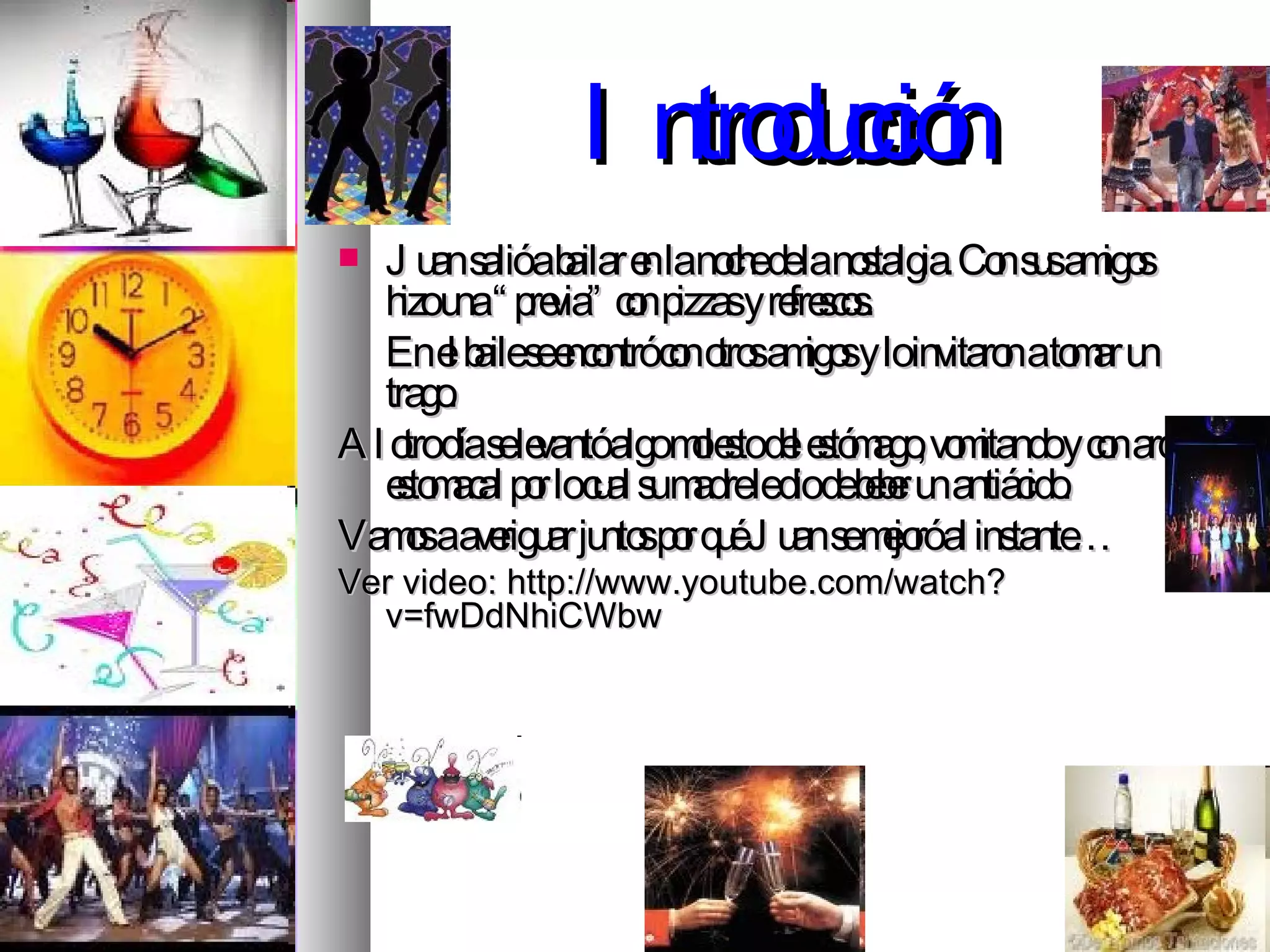 Introducción Juan salió a bailar en la noche de la nostalgia. Con sus amigos hizo una “previa” con pizzas y refrescos. En el baile se encontró con otros amigos y lo invitaron a tomar un trago.  Al otro día se levantó algo molesto del estómago, vomitando y con ardor estomacal por lo cual su madre le dio de beber un antiácido. Vamos a averiguar juntos por qué Juan se mejoró al instante… Ver video: http://www.youtube.com/watch?v=fwDdNhiCWbw  