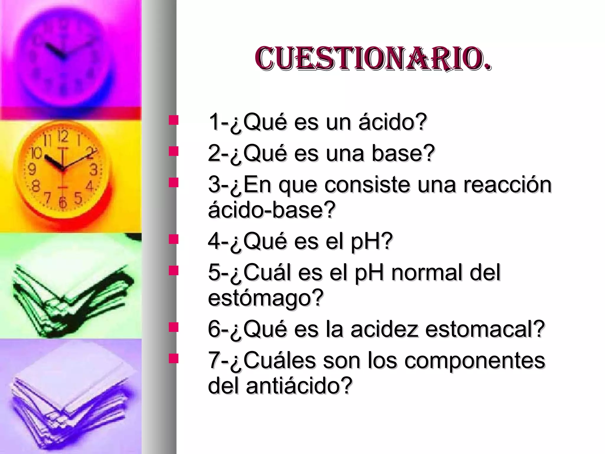 Cuestionario. 1-¿Qué es un ácido? 2-¿Qué es una base? 3-¿En que consiste una reacción ácido-base? 4-¿Qué es el pH? 5-¿Cuál es el pH normal del estómago? 6-¿Qué es la acidez estomacal? 7-¿Cuáles son los componentes del antiácido? 