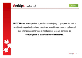 :¿Qué es?




ANTICIPA es una experiencia, en formato de juego, que permite vivir la
gestión de negocios (equipos, estrategia y acción) en un mercado en el
     que interactúan empresas e instituciones y en un contexto de
             complejidad e incertidumbre creciente.




                                                                         - pág. 2
 