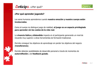 :¿Por qué?


¿Por qué aprender jugando?

Los seres humanos aprendemos cuando nuestra emoción y nuestro cuerpo están
involucrados.

Como el cuerpo no distingue juego de realidad, el juego es un espacio privilegiado
para aprender sin los costes de la vida real.

La vivencia lúdica y distendida impacta en el participante generando un nivel de
recuerdo muy superior a otras herramientas de formación tradicional.

Permite conseguir los objetivos de aprendizaje sin perder los objetivos del negocio
(transferencia).

Permite detectar posibilidades de desarrollo personal a través de momentos de
autorreflexión y de feedback guiado.



                                                                                      - pág. 4
 