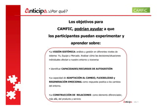 :¿Por qué?

                    Los objetivos para
        CAMFIC, podrían ayudar a que
los participantes puedan experimentar y
                      aprender sobre:

 La VISIÓN SISTÉMICA: análisis y gestión en diferentes niveles de
sistema: Yo, Equipo y Mercado. Analizar cómo las decisiones/situaciones
individuales afectan a nuestro entorno y viceversa



 Identificar CAPACIDADES/RECURSOS DE AUTOGESTIÓN



 La capacidad de ADAPTACIÓN AL CAMBIO, FLEXIBILIDAD y
REGENERACIÓN EMOCIONAL como respuesta positiva a los cambios
del entorno.



 La CONSTRUCCIÓN DE RELACIONES como elemento diferenciador,
más allá, del producto y servicio
                                                                          - pág. 5
 