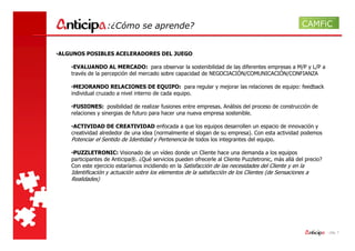 :¿Cómo se aprende?


•ALGUNOS POSIBLES ACELERADORES DEL JUEGO

    •EVALUANDO AL MERCADO: para observar la sostenibilidad de las diferentes empresas a M/P y L/P a
    través de la percepción del mercado sobre capacidad de NEGOCIACIÓN/COMUNICACIÓN/CONFIANZA

    •MEJORANDO RELACIONES DE EQUIPO: para regular y mejorar las relaciones de equipo: feedback
    individual cruzado a nivel interno de cada equipo.

    •FUSIONES: posibilidad de realizar fusiones entre empresas. Análisis del proceso de construcción de
    relaciones y sinergias de futuro para hacer una nueva empresa sostenible.

    •ACTIVIDAD DE CREATIVIDAD enfocada a que los equipos desarrollen un espacio de innovación y
    creatividad alrededor de una idea (normalmente el slogan de su empresa). Con esta actividad podemos
    Potenciar el Sentido de Identidad y Pertenencia de todos los integrantes del equipo.

    •PUZZLETRONIC: Visionado de un vídeo donde un Cliente hace una demanda a los equipos
    participantes de Anticipa®. ¿Qué servicios pueden ofrecerle al Cliente Puzzletronic, más allá del precio?
    Con este ejercicio estaríamos incidiendo en la Satisfacción de las necesidades del Cliente y en la
    Identificación y actuación sobre los elementos de la satisfacción de los Clientes (de Sensaciones a
    Realidades)




                                                                                                                - pág. 7
 