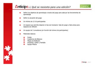 :¿ Qué se necesita para una edición?

Definir los objetivos de aprendizaje a través del juego para adecuar las herramientas de
aprendizaje

Definir la duración del juego

Un mínimo de 12-16 participantes

Un espacio que permita disponer el lay-out necesario: Sala de juego y Sala anexa para
espacios de reflexión

Un equipo de 3 consultores (en función del número de participantes)

Materiales básicos:

      Puzles
      Cuadernos de Bitácora
      Mapas de Reflexión
      Proyector, Cañón y Pantalla
      Equipo Música




                                                                                           - pág. 8
 