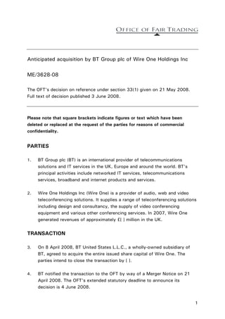 Anticipated acquisition by BT Group plc of Wire One Holdings Inc

ME/3628-08

The OFT's decision on reference under section 33(1) given on 21 May 2008.
Full text of decision published 3 June 2008.



Please note that square brackets indicate figures or text which have been
deleted or replaced at the request of the parties for reasons of commercial
confidentiality.


PARTIES

1.   BT Group plc (BT) is an international provider of telecommunications
     solutions and IT services in the UK, Europe and around the world. BT's
     principal activities include networked IT services, telecommunications
     services, broadband and internet products and services.

2.   Wire One Holdings Inc (Wire One) is a provider of audio, web and video
     teleconferencing solutions. It supplies a range of teleconferencing solutions
     including design and consultancy, the supply of video conferencing
     equipment and various other conferencing services. In 2007, Wire One
     generated revenues of approximately £[ ] million in the UK.


TRANSACTION

3.   On 8 April 2008, BT United States L.L.C., a wholly-owned subsidiary of
     BT, agreed to acquire the entire issued share capital of Wire One. The
     parties intend to close the transaction by [ ].

4.   BT notified the transaction to the OFT by way of a Merger Notice on 21
     April 2008. The OFT's extended statutory deadline to announce its
     decision is 4 June 2008.


                                                                                 1
 