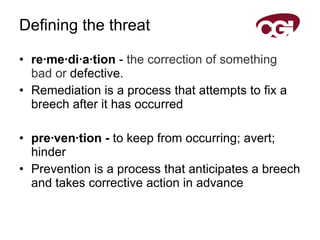 Defining the threat re·me·di·a·tion  -  the   correction   of   something   bad   or  defective.  Remediation is a process that attempts to fix a breech after it has occurred pre·ven·tion -  to keep from occurring; avert; hinder Prevention is a process that anticipates a breech and takes corrective action in advance 