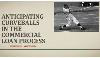ANTICIPATING
CURVEBALLS
IN THE
COMMERCIAL
LOAN PROCESS
DAN HENNEN | VISIONBANK
 