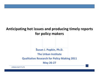 Anticipating hot issues and producing timely reports
                  for policy makers


                        Susan J. Popkin, Ph.D.
                          The Urban Institute
              Qualitative Research for Policy Making 2011
                              May 26-27
   URBAN INSTITUTE
 