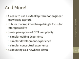 And More!
• As easy to use as MadCap Flare for engineer
knowledge capture
• Hub for markup interchange/single focus for
interoperability
• Lower perception of DITA complexity
• simpler editing experience
• simpler development experience
• simpler conceptual experience
• As daunting as a newborn kitten
10/15/2015LearningbyWrote
15
 