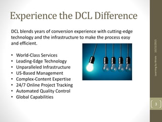 Experience the DCL Difference
10/15/2015LearningbyWrote
3
DCL blends years of conversion experience with cutting-edge
technology and the infrastructure to make the process easy
and efficient.
• World-Class Services
• Leading-Edge Technology
• Unparalleled Infrastructure
• US-Based Management
• Complex-Content Expertise
• 24/7 Online Project Tracking
• Automated Quality Control
• Global Capabilities
 