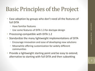 Basic Principles of the Project
• Ease adoption by groups who don't need all the features of
full DITA
• Have familiar features
• Use some features of DITA 1.3 for doctype design
• Processing-compatible with DITA 1.2
• Standardize the many lightweight implementations of DITA
• Encourage innovation and ease of developing new solutions
• Meanwhile offering customization for widely different
communities
• Provide a lightweight starting point and be easy to extend;
alternative to starting with full DITA and then subsetting
10/15/2015LearningbyWrote
7
 