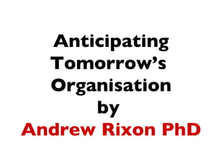 Anticipating
  Tomorrow’s
  Organisation
      by
Andrew Rixon PhD
 