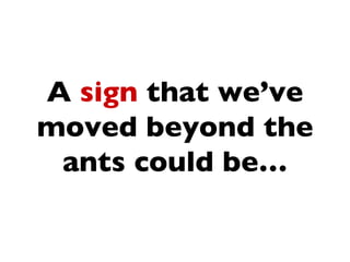 A sign that we’ve
moved beyond the
 ants could be…
 