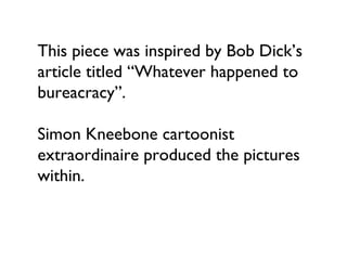 This piece was inspired by Bob Dick’s
article titled “Whatever happened to
bureacracy”.

Simon Kneebone cartoonist
extraordinaire produced the pictures
within.
 