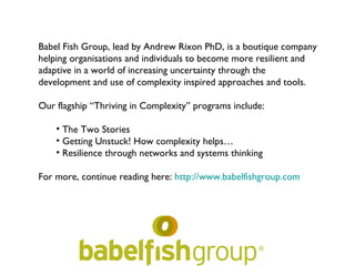 Babel Fish Group, lead by Andrew Rixon PhD, is a boutique company
helping organisations and individuals to become more resilient and
adaptive in a world of increasing uncertainty through the
development and use of complexity inspired approaches and tools.

Our flagship “Thriving in Complexity” programs include:

    • The Two Stories
    • Getting Unstuck! How complexity helps…
    • Resilience through networks and systems thinking

For more, continue reading here: http://www.babelfishgroup.com
 