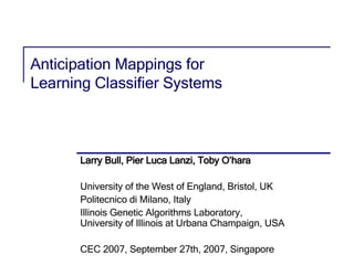 Anticipation Mappings for  Learning Classifier Systems Larry Bull, Pier Luca Lanzi, Toby O’hara University of the West of England, Bristol, UK Politecnico di Milano, Italy Illinois Genetic Algorithms Laboratory,  University of Illinois at Urbana Champaign, USA CEC 2007, September 27th, 2007, Singapore TexPoint fonts used in EMF.  Read the TexPoint manual before you delete this box.:  A A A A A A 