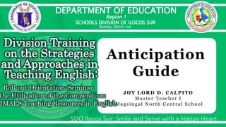 DEPARTMENT OF EDUCATION
Region 1
SCHOOLS DIVISION OF ILOCOS SUR
Bantay, Ilocos Sur
Division Training
on the Strategies
and Approaches in
Teaching English:
Roll-out Orientation-Seminar
the Utilization of the Compendium
IMALS Teaching Resources in English
Anticipation
Guide
JOY LORD D. CA LPITO
Mast e r Te ache r I
Magsin gal Nort h Ce n t ral S chool
 