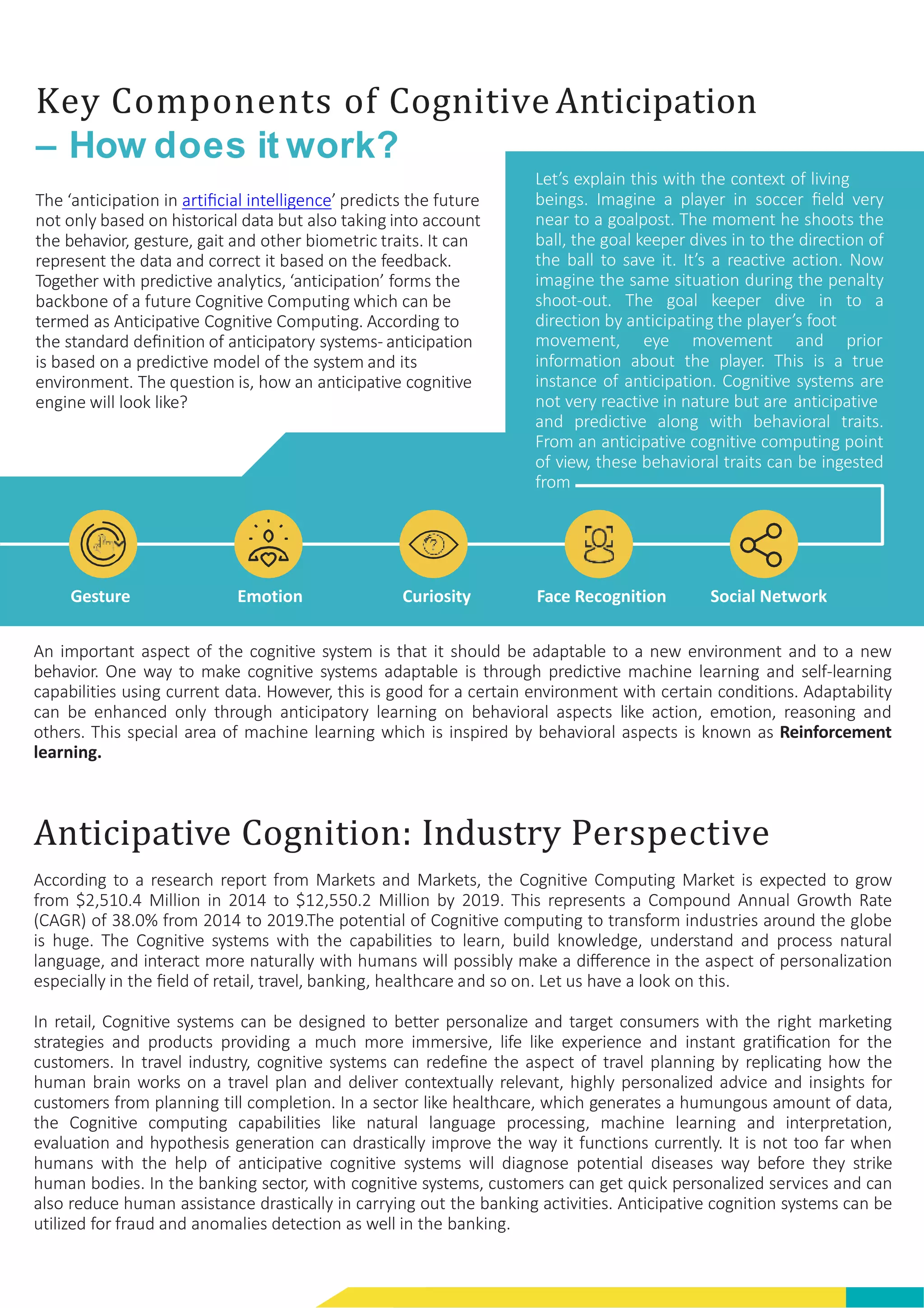 Key Components of Cognitive Anticipation
– How does it work?
The ‘anticipation in artiﬁcial intelligence’ predicts the future
not only based on historical data but also taking into account
the behavior, gesture, gait and other biometric traits. It can
represent the data and correct it based on the feedback.
Together with predictive analytics, ‘anticipation’ forms the
backbone of a future Cognitive Computing which can be
termed as Anticipative Cognitive Computing. According to
the standard deﬁnition of anticipatory systems- anticipation
is based on a predictive model of the system and its
environment. The question is, how an anticipative cognitive
engine will look like?
Let’s explain this with the context of living
beings. Imagine a player in soccer ﬁeld very
near to a goalpost. The moment he shoots the
ball, the goal keeper dives in to the direction of
the ball to save it. It’s a reactive action. Now
imagine the same situation during the penalty
shoot-out. The goal keeper dive in to a
direction by anticipating the player’s foot
movement, eye movement and prior
information about the player. This is a true
instance of anticipation. Cognitive systems are
not very reactive in nature but are anticipative
and predictive along with behavioral traits.
From an anticipative cognitive computing point
of view, these behavioral traits can be ingested
from
Gesture Emotion Curiosity Face Recognition Social Network
An important aspect of the cognitive system is that it should be adaptable to a new environment and to a new
behavior. One way to make cognitive systems adaptable is through predictive machine learning and self-learning
capabilities using current data. However, this is good for a certain environment with certain conditions. Adaptability
can be enhanced only through anticipatory learning on behavioral aspects like action, emotion, reasoning and
others. This special area of machine learning which is inspired by behavioral aspects is known as Reinforcement
learning.
Anticipative Cognition: Industry Perspective
According to a research report from Markets and Markets, the Cognitive Computing Market is expected to grow
from $2,510.4 Million in 2014 to $12,550.2 Million by 2019. This represents a Compound Annual Growth Rate
(CAGR) of 38.0% from 2014 to 2019.The potential of Cognitive computing to transform industries around the globe
is huge. The Cognitive systems with the capabilities to learn, build knowledge, understand and process natural
language, and interact more naturally with humans will possibly make a diﬀerence in the aspect of personalization
especially in the ﬁeld of retail, travel, banking, healthcare and so on. Let us have a look on this.
In retail, Cognitive systems can be designed to better personalize and target consumers with the right marketing
strategies and products providing a much more immersive, life like experience and instant gratiﬁcation for the
customers. In travel industry, cognitive systems can redeﬁne the aspect of travel planning by replicating how the
human brain works on a travel plan and deliver contextually relevant, highly personalized advice and insights for
customers from planning till completion. In a sector like healthcare, which generates a humungous amount of data,
the Cognitive computing capabilities like natural language processing, machine learning and interpretation,
evaluation and hypothesis generation can drastically improve the way it functions currently. It is not too far when
humans with the help of anticipative cognitive systems will diagnose potential diseases way before they strike
human bodies. In the banking sector, with cognitive systems, customers can get quick personalized services and can
also reduce human assistance drastically in carrying out the banking activities. Anticipative cognition systems can be
utilized for fraud and anomalies detection as well in the banking.
 