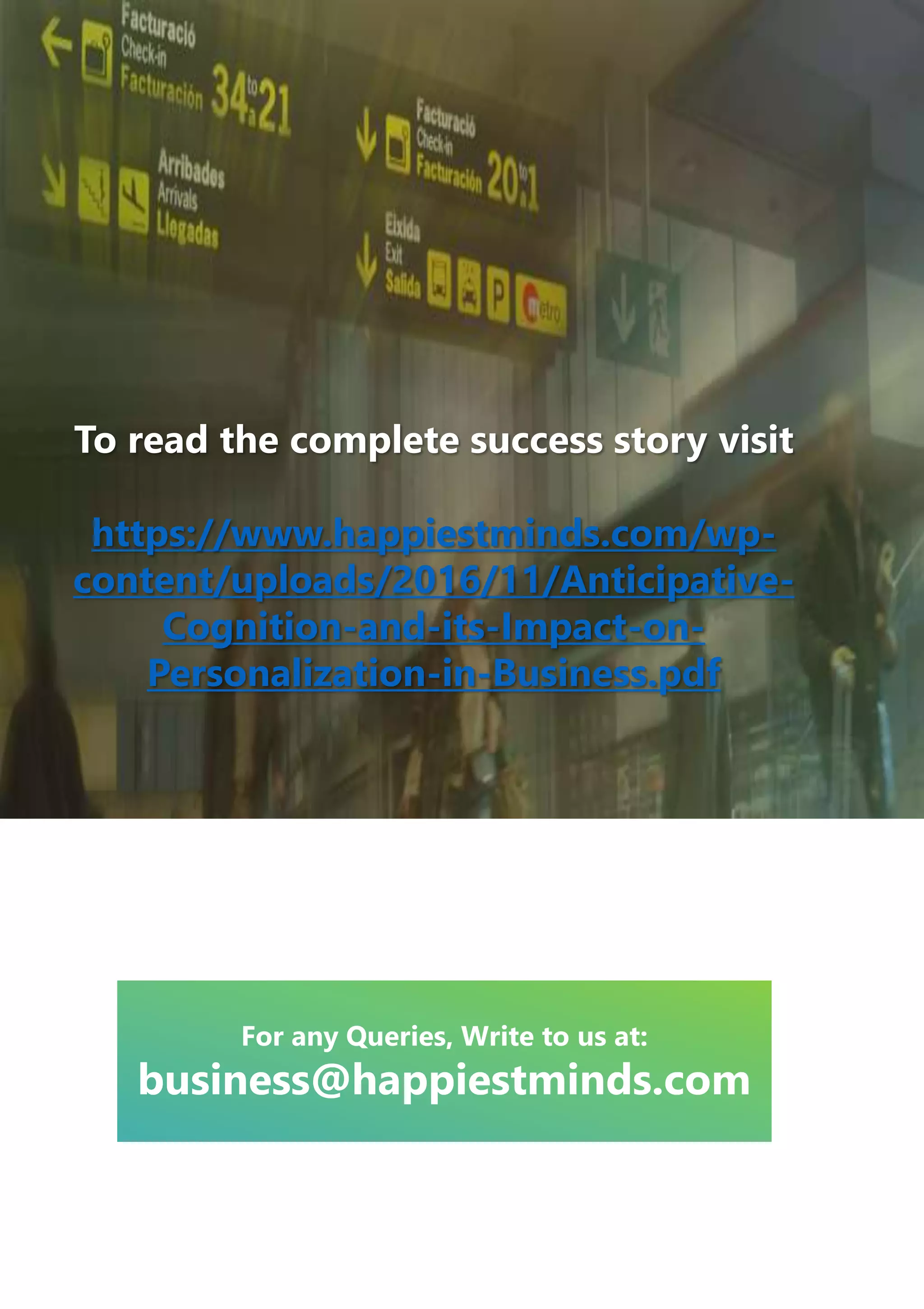 To read the complete success story visit
https://www.happiestminds.com/wp-
content/uploads/2016/11/Anticipative-
Cognition-and-its-Impact-on-
Personalization-in-Business.pdf
For any Queries, Write to us at:
business@happiestminds.com
 