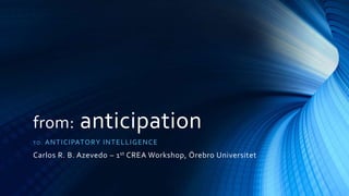 from: anticipation
TO: ANTICIPATORY INTELLIGENCE
Carlos R. B. Azevedo – 1st CREA Workshop, Örebro Universitet
 