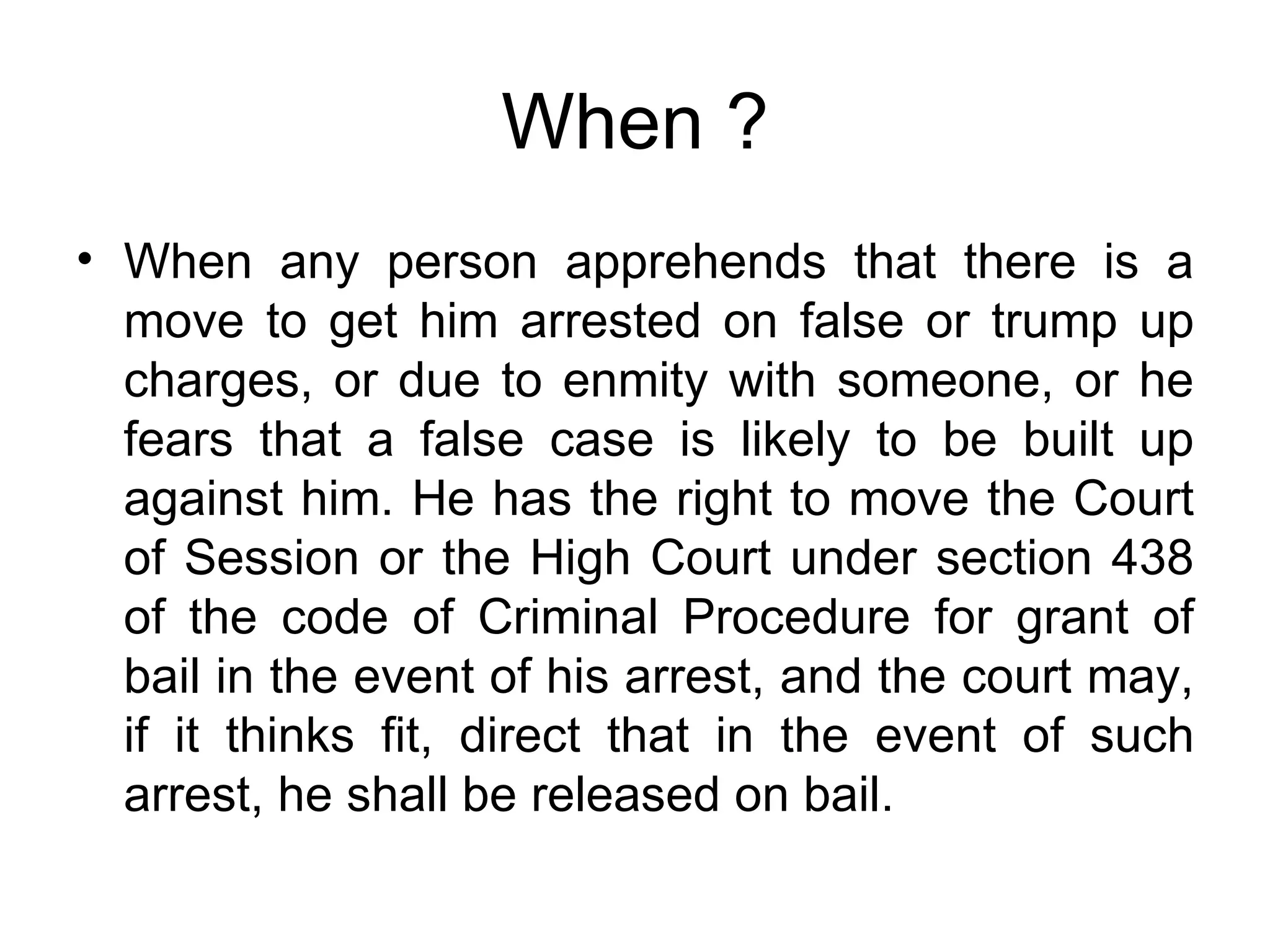 When ? When any person apprehends that there is a move to get him arrested on false or trump up charges, or due to enmity with someone, or he fears that a false case is likely to be built up against him. He has the right to move the Court of Session or the High Court under section 438 of the code of Criminal Procedure for grant of bail in the event of his arrest, and the court may, if it thinks fit, direct that in the event of such arrest, he shall be released on bail. 