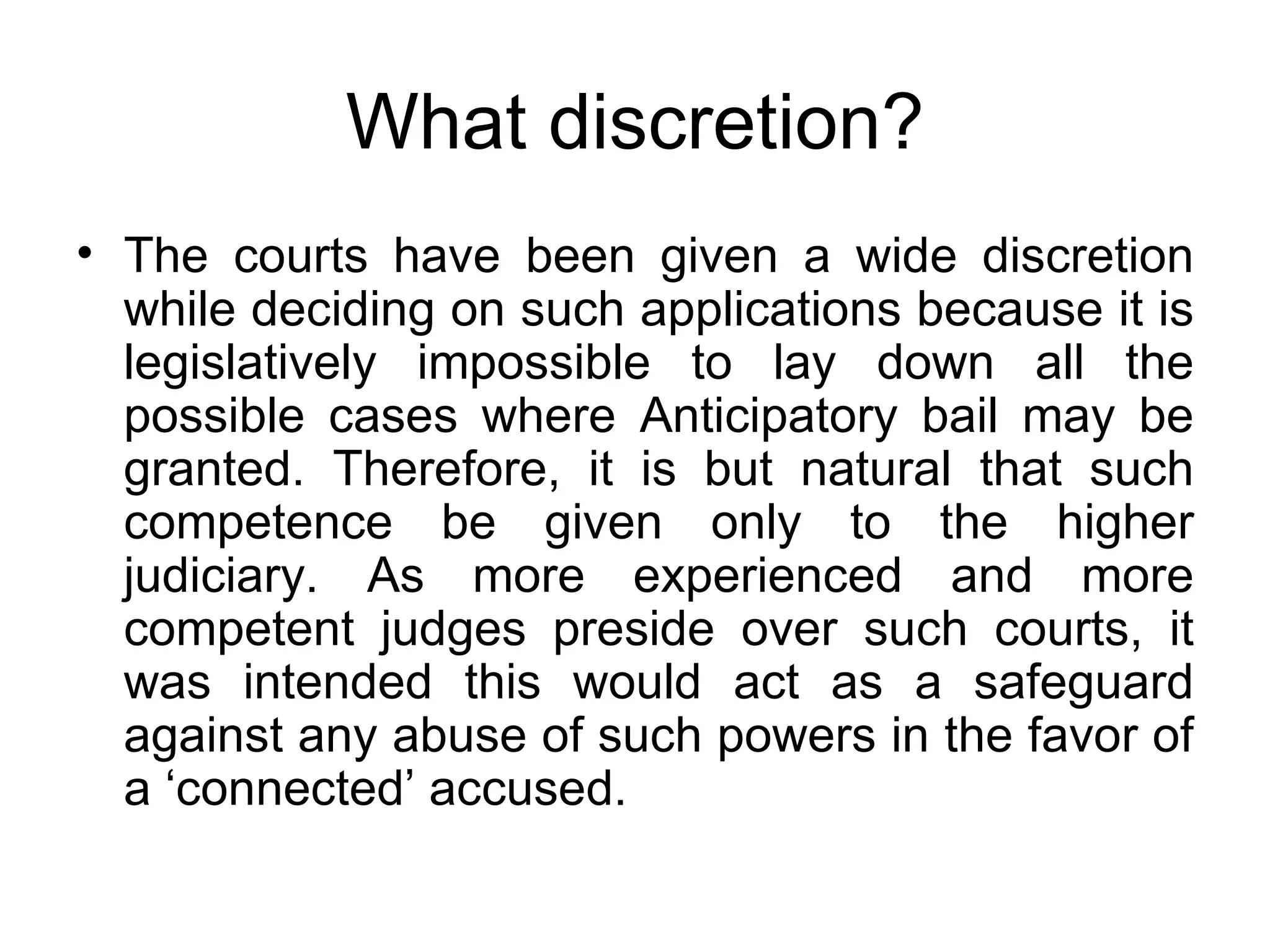 What discretion? The courts have been given a wide discretion while deciding on such applications because it is legislatively impossible to lay down all the possible cases where Anticipatory bail may be granted. Therefore, it is but natural that such competence be given only to the higher judiciary. As more experienced and more competent judges preside over such courts, it was intended this would act as a safeguard against any abuse of such powers in the favor of a ‘connected’ accused. 