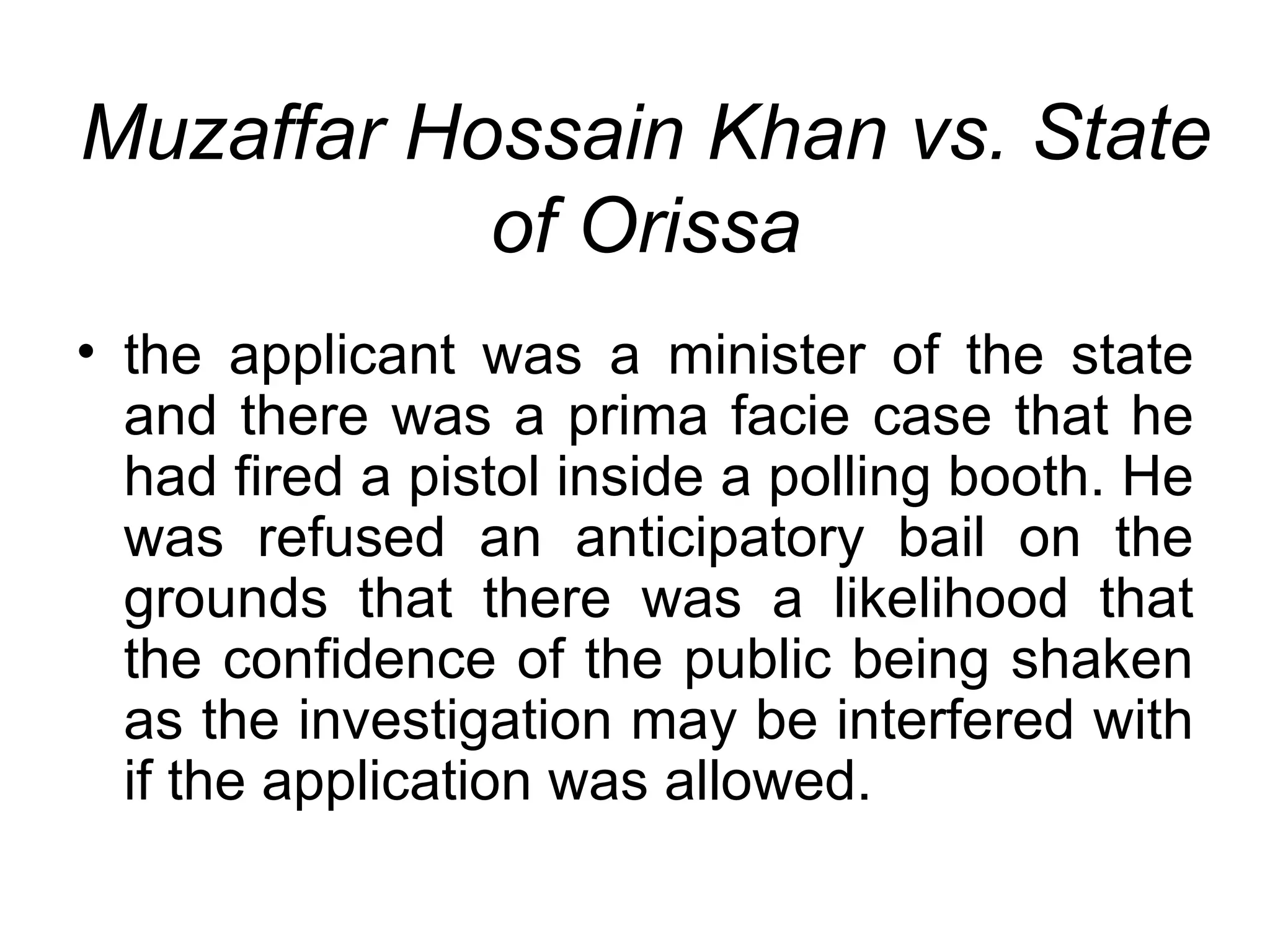 Muzaffar Hossain Khan vs. State of Orissa the applicant was a minister of the state and there was a prima facie case that he had fired a pistol inside a polling booth. He was refused an anticipatory bail on the grounds that there was a likelihood that the confidence of the public being shaken as the investigation may be interfered with if the application was allowed. 