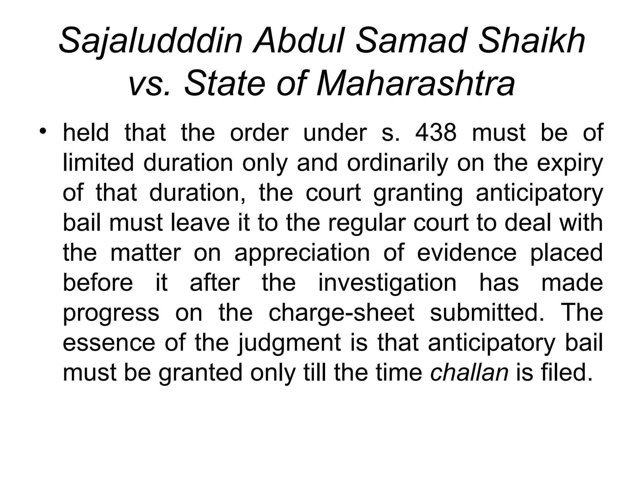 Sajaludddin Abdul Samad Shaikh vs. State of Maharashtra held that the order under s. 438 must be of limited duration only and ordinarily on the expiry of that duration, the court granting anticipatory bail must leave it to the regular court to deal with the matter on appreciation of evidence placed before it after the investigation has made progress on the charge-sheet submitted. The essence of the judgment is that anticipatory bail must be granted only till the time  challan  is filed. 