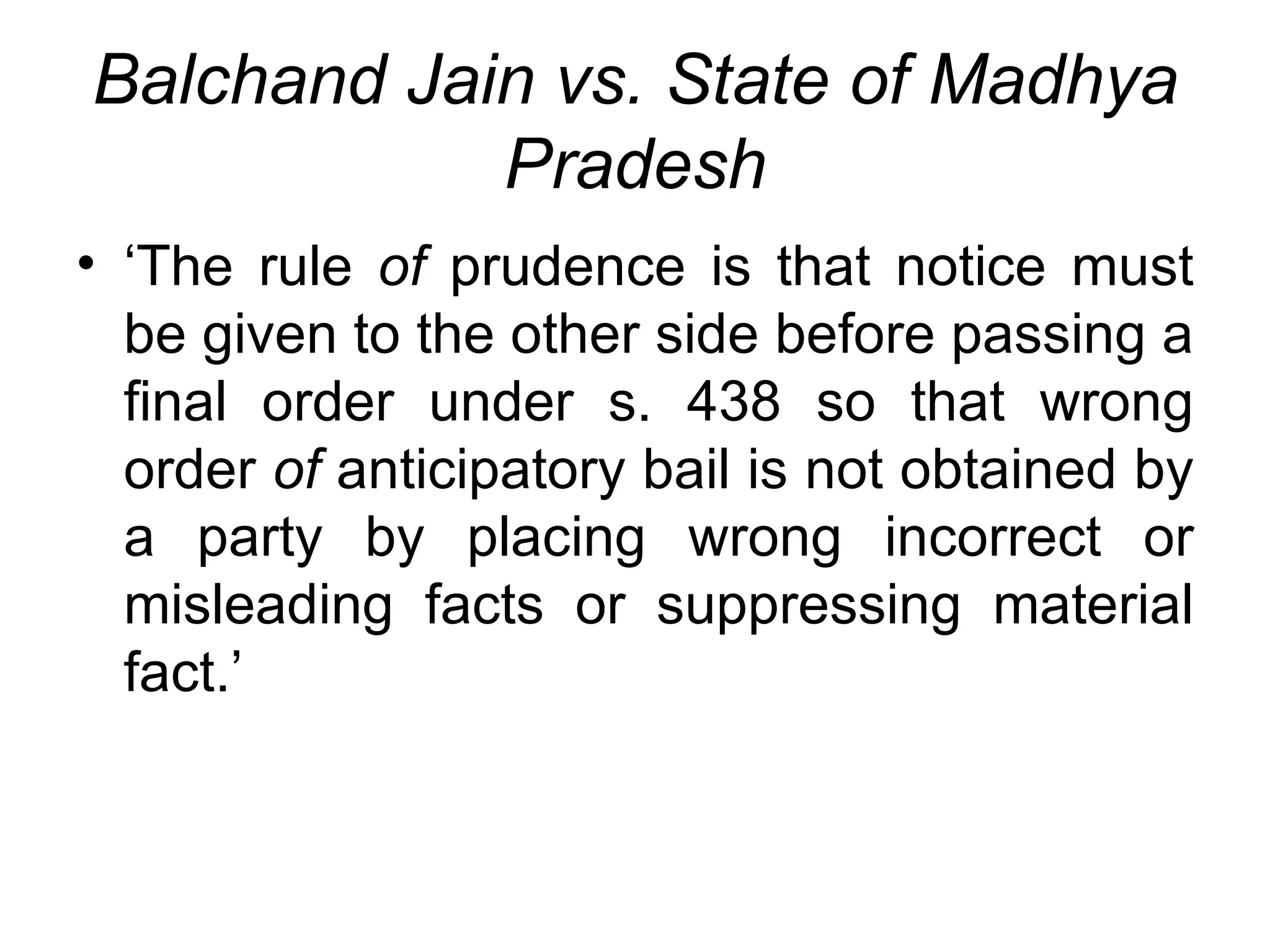 Balchand Jain vs. State of Madhya Pradesh ‘The rule  of  prudence is that notice must be given to the other side before passing a final order under s. 438 so that wrong order  of  anticipatory bail is not obtained by a party by placing wrong incorrect or misleading facts or suppressing material fact.’ 