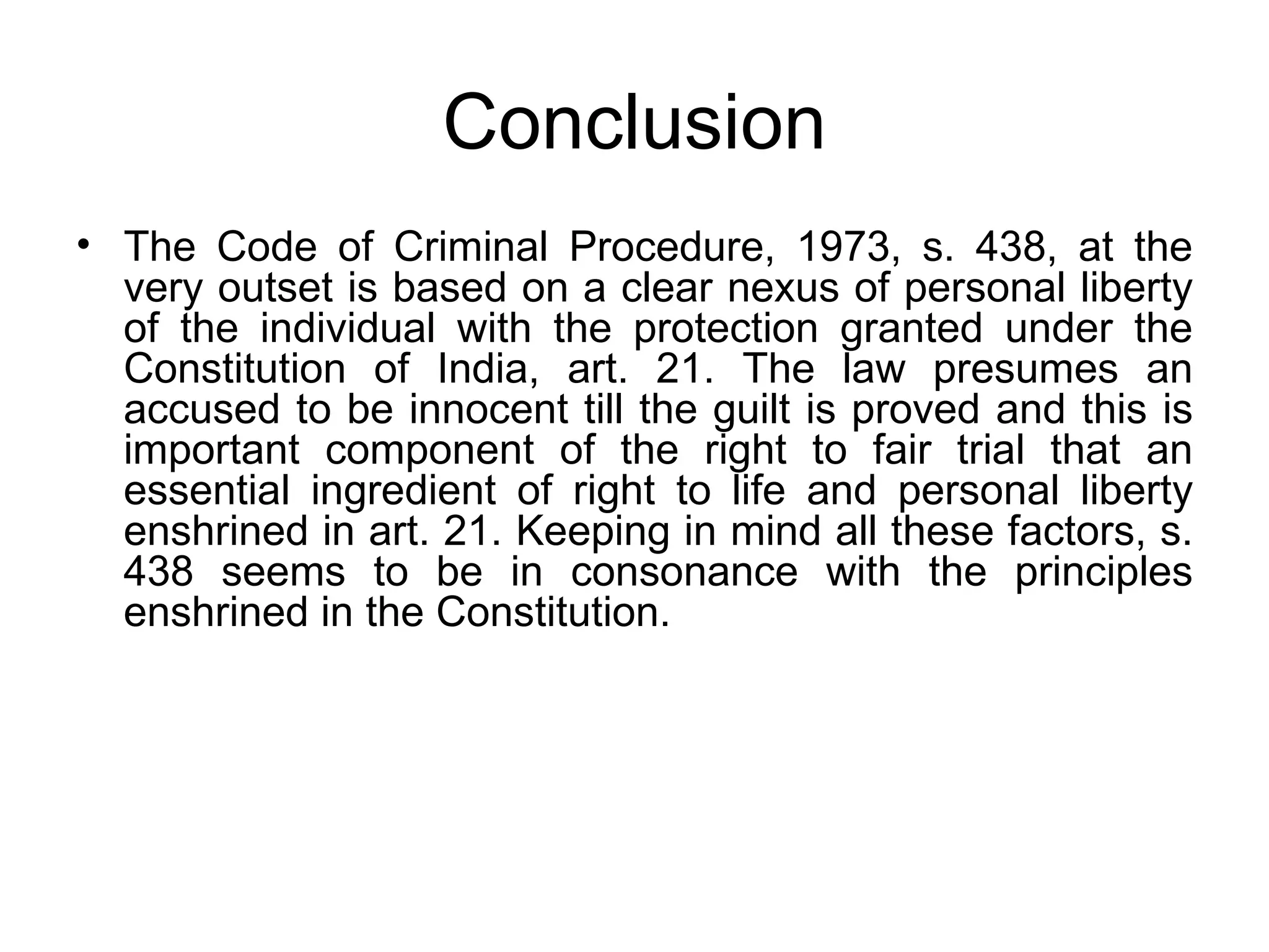Conclusion The Code of Criminal Procedure, 1973, s. 438, at the very outset is based on a clear nexus of personal liberty of the individual with the protection granted under the Constitution of India, art. 21. The law presumes an accused to be innocent till the guilt is proved and this is important component of the right to fair trial that an essential ingredient of right to life and personal liberty enshrined in art. 21. Keeping in mind all these factors, s. 438 seems to be in consonance with the principles enshrined in the Constitution.  