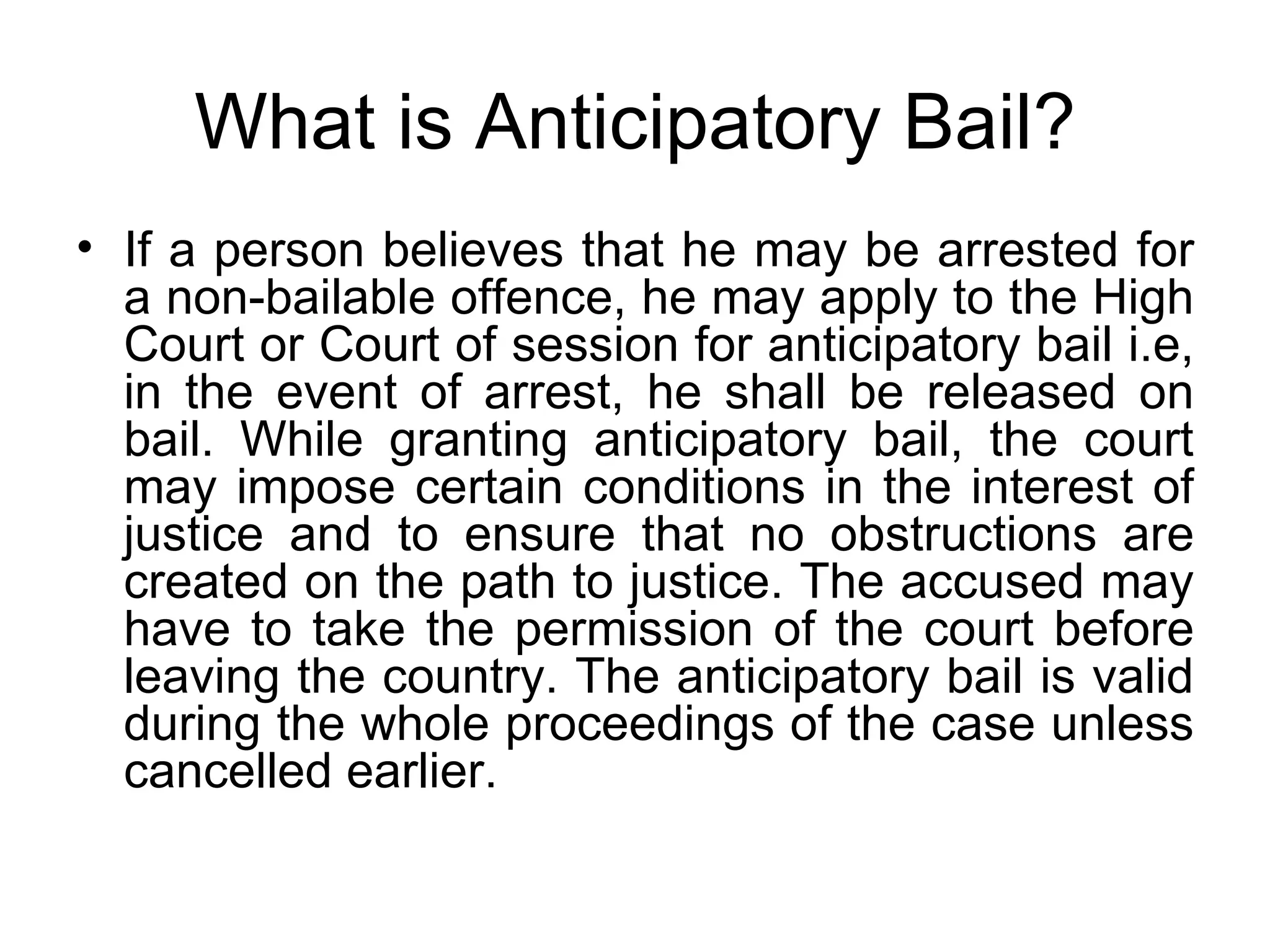 What is Anticipatory Bail? If a person believes that he may be arrested for a non-bailable offence, he may apply to the High Court or Court of session for anticipatory bail i.e, in the event of arrest, he shall be released on bail. While granting anticipatory bail, the court may impose certain conditions in the interest of justice and to ensure that no obstructions are created on the path to justice. The accused may have to take the permission of the court before leaving the country. The anticipatory bail is valid during the whole proceedings of the case unless cancelled earlier. 