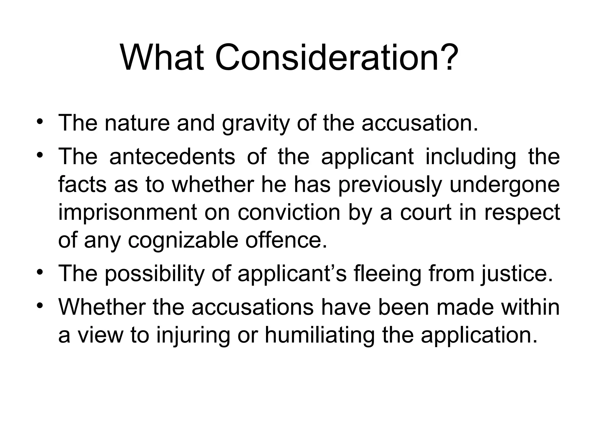 What Consideration? The nature and gravity of the accusation.  The antecedents of the applicant including the facts as to whether he has previously undergone imprisonment on conviction by a court in respect of any cognizable offence. The possibility of applicant’s fleeing from justice. Whether the accusations have been made within a view to injuring or humiliating the application. 