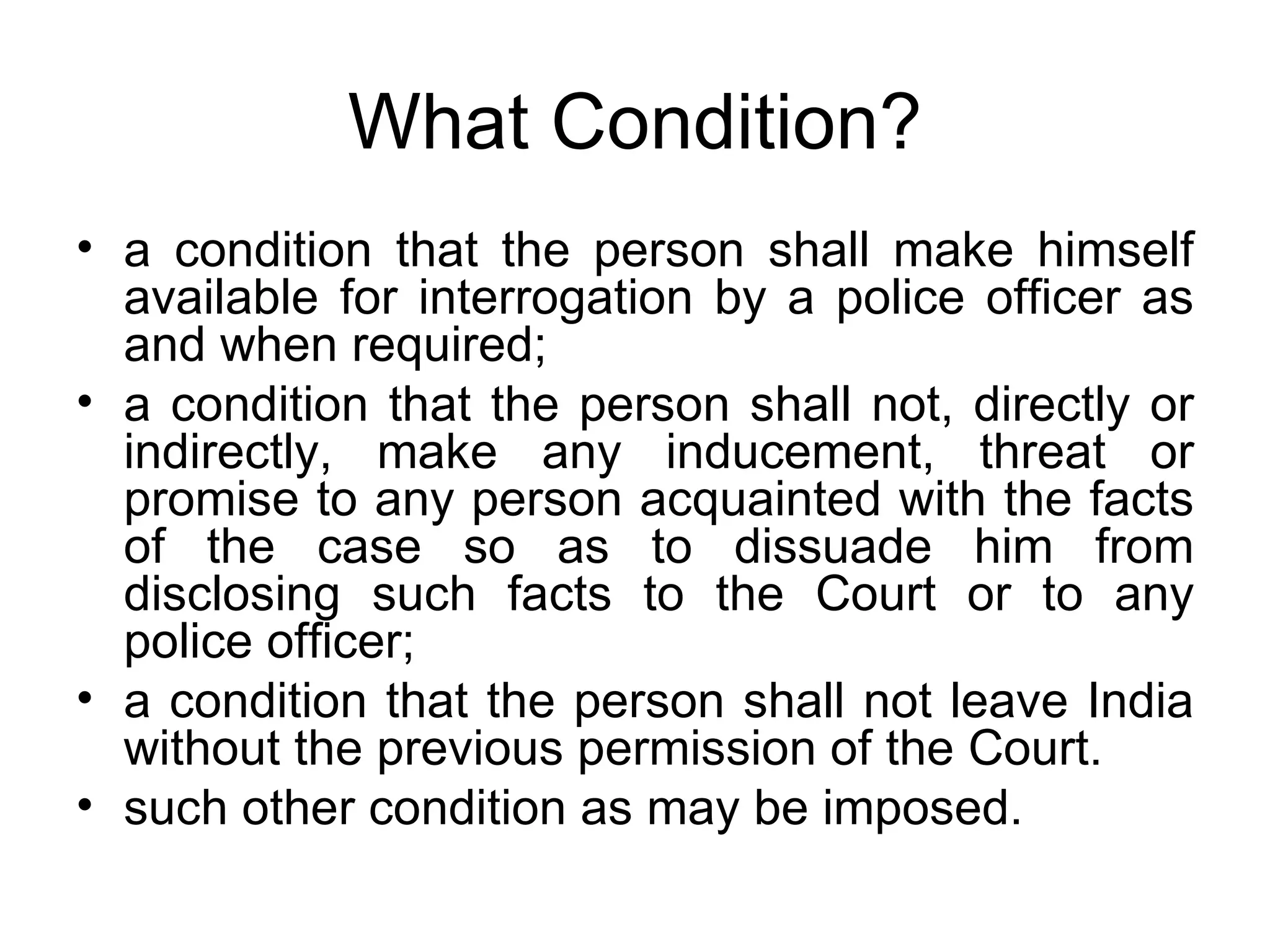 What Condition? a condition that the person shall make himself available for interrogation by a police officer as and when required; a condition that the person shall not, directly or indirectly, make any inducement, threat or promise to any person acquainted with the facts of the case so as to dissuade him from disclosing such facts to the Court or to any police officer; a condition that the person shall not leave India without the previous permission of the Court. such other condition as may be imposed. 