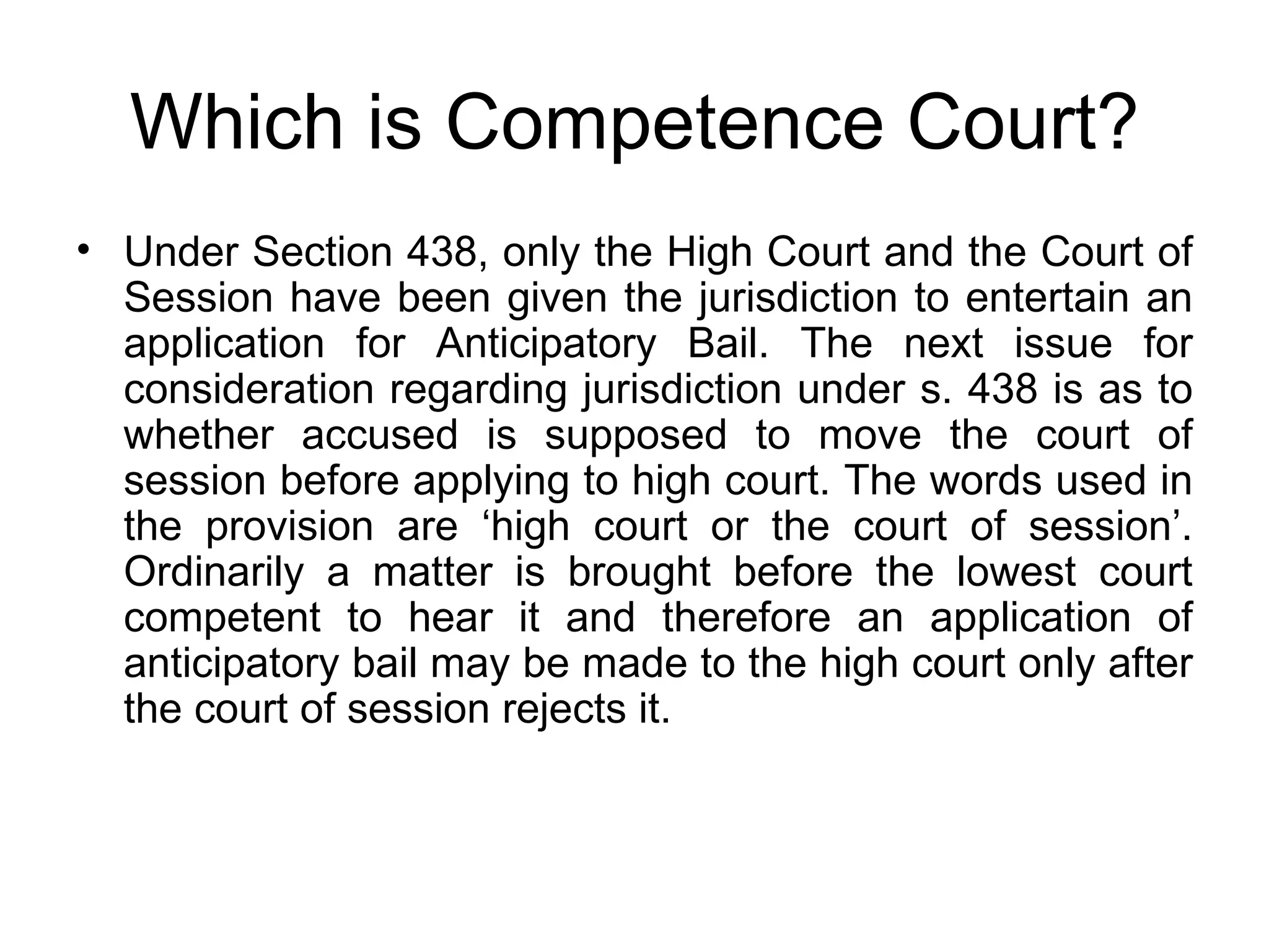 Which is Competence Court? Under Section 438, only the High Court and the Court of Session have been given the jurisdiction to entertain an application for Anticipatory Bail. The next issue for consideration regarding jurisdiction under s. 438 is as to whether accused is supposed to move the court of session before applying to high court. The words used in the provision are ‘high court or the court of session’. Ordinarily a matter is brought before the lowest court competent to hear it and therefore an application of anticipatory bail may be made to the high court only after the court of session rejects it.  