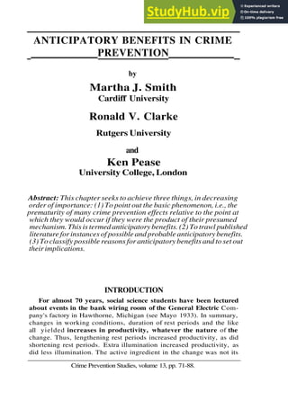 ANTICIPATORY BENEFITS IN CRIME
PREVENTION
by
Martha J. Smith
Cardiff University
Ronald V. Clarke
Rutgers University
and
Ken Pease
University College, London
Abstract: This chapter seeks to achieve three things, in decreasing
order of importance: (1) To point out the basic phenomenon, i.e., the
prematurity of many crime prevention effects relative to the point at
which they would occur if they were the product of their presumed
mechanism. This is termed anticipatory benefits. (2) To trawl published
literature for instances of possible and probable anticipatory benefits.
(3) To classify possible reasons for anticipatory benefits and to set out
their implications.
INTRODUCTION
For almost 70 years, social science students have been lectured
about events in the bank wiring room of the General Electric Com-
pany's factory in Hawthorne, Michigan (see Mayo 1933). In summary,
changes in working conditions, duration of rest periods and the like
all yielded increases in productivity, whatever the nature of the
change. Thus, lengthening rest periods increased productivity, as did
shortening rest periods. Extra illumination increased productivity, as
did less illumination. The active ingredient in the change was not its
Crime Prevention Studies, volume 13, pp. 71-88.
 