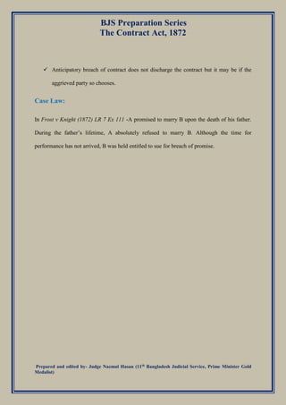 BJS Preparation Series
The Contract Act, 1872
Prepared and edited by- Judge Nazmul Hasan (11th
Bangladesh Judicial Service, Prime Minister Gold
Medalist)
 Anticipatory breach of contract does not discharge the contract but it may be if the
aggrieved party so chooses.
Case Law:
In Frost v Knight (1872) LR 7 Ex 111 -A promised to marry B upon the death of his father.
During the father’s lifetime, A absolutely refused to marry B. Although the time for
performance has not arrived, B was held entitled to sue for breach of promise.
 