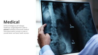 Artificial Intelligence will redesign
healthcare. Google Deepmind is able to
process hundreds of thousands medical
information within minutes in order to
provide better and faster health services.
Medical
 
